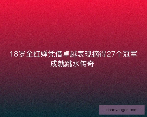 18岁全红婵凭借卓越表现摘得27个冠军成就跳水传奇 18岁全红婵凭借卓越表现摘得27个冠军成就跳水传奇