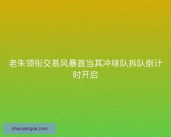 老朱领衔交易风暴首当其冲球队拆队倒计时开启