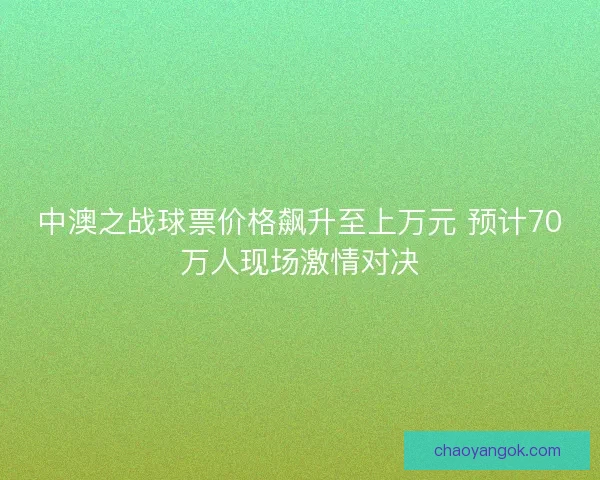 中澳之战球票价格飙升至上万元 预计70万人现场激情对决 中澳之战球票价格飙升至上万元 预计70万人现场激情对决