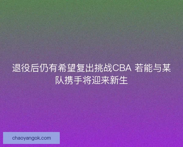 退役后仍有希望复出挑战CBA 若能与某队携手将迎来新生