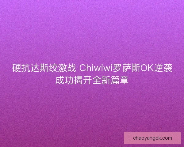 硬抗达斯绞激战 Chiwiwi罗萨斯OK逆袭成功揭开全新篇章 硬抗达斯绞激战 Chiwiwi罗萨斯OK逆袭成功揭开全新篇章