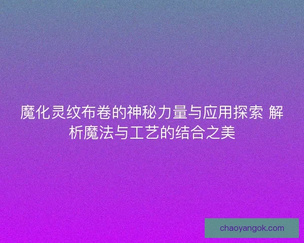 魔化灵纹布卷的神秘力量与应用探索 解析魔法与工艺的结合之美