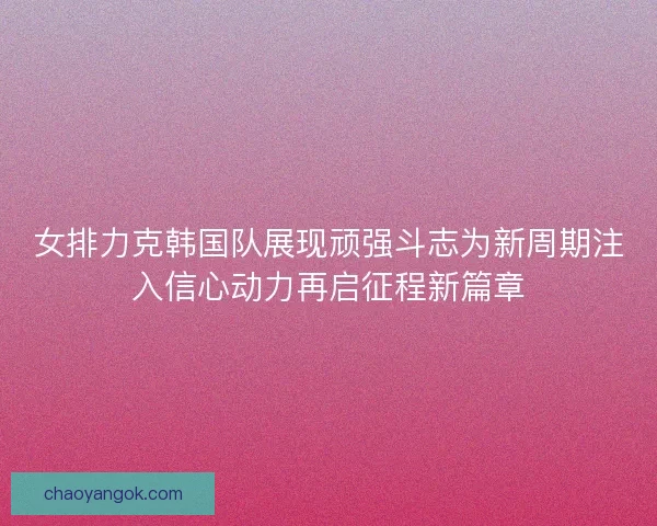 女排力克韩国队展现顽强斗志为新周期注入信心动力再启征程新篇章
