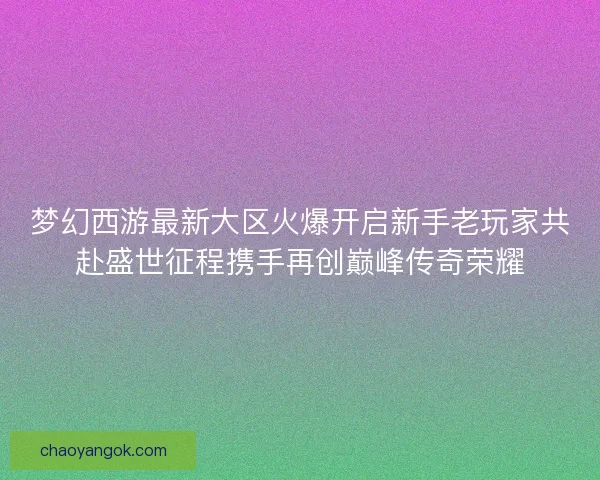 梦幻西游最新大区火爆开启新手老玩家共赴盛世征程携手再创巅峰传奇荣耀 梦幻西游最新大区火爆开启新手老玩家共赴盛世征程携手再创巅峰传奇荣耀