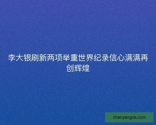 李大银刷新两项举重世界纪录信心满满再创辉煌