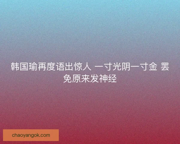 韩国瑜再度语出惊人 一寸光阴一寸金 罢免原来发神经