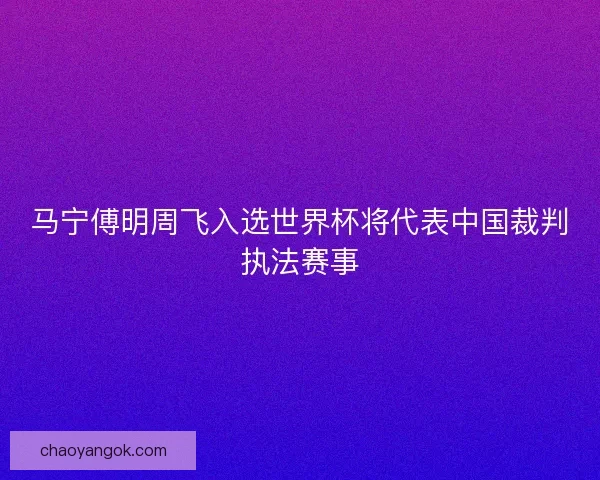 马宁傅明周飞入选世界杯将代表中国裁判执法赛事