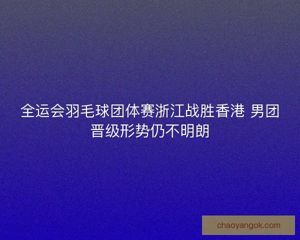 全运会羽毛球团体赛浙江战胜香港 男团晋级形势仍不明朗