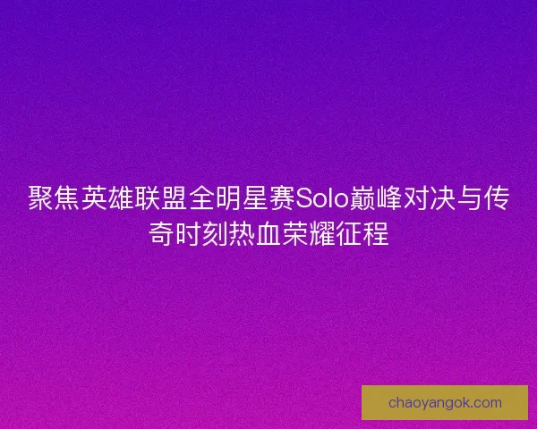聚焦英雄联盟全明星赛Solo巅峰对决与传奇时刻热血荣耀征程