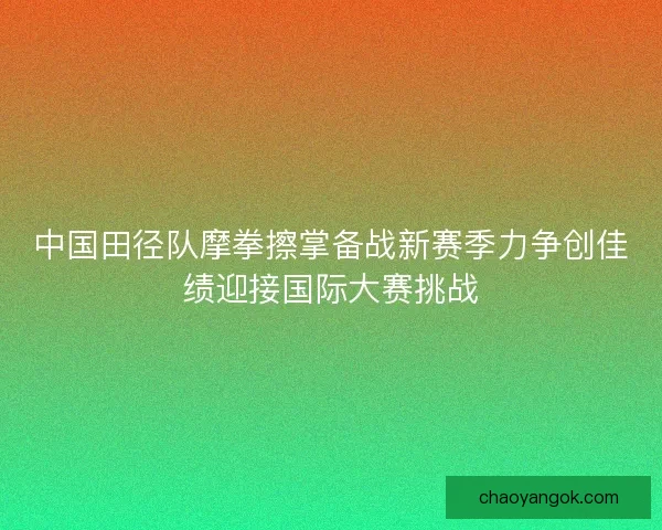 中国田径队摩拳擦掌备战新赛季力争创佳绩迎接国际大赛挑战 中国田径队摩拳擦掌备战新赛季力争创佳绩迎接国际大赛挑战