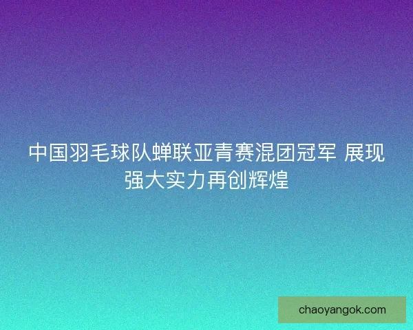 中国羽毛球队蝉联亚青赛混团冠军 展现强大实力再创辉煌