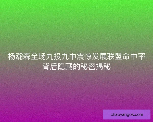 杨瀚森全场九投九中震惊发展联盟命中率背后隐藏的秘密揭秘