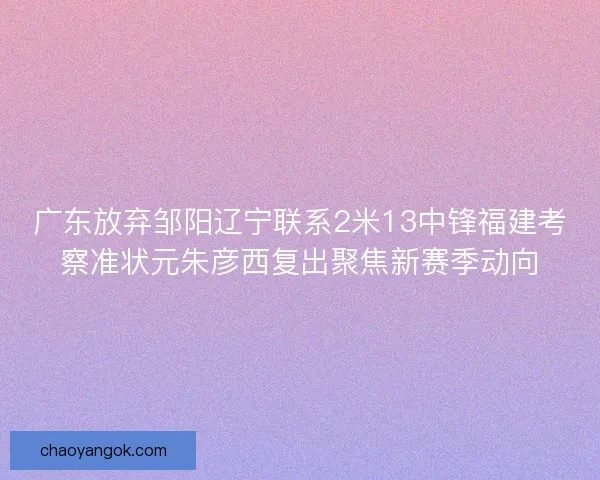 广东放弃邹阳辽宁联系2米13中锋福建考察准状元朱彦西复出聚焦新赛季动向