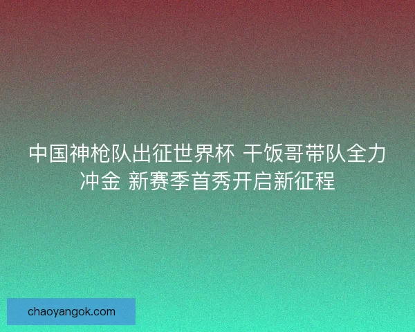 中国神枪队出征世界杯 干饭哥带队全力冲金 新赛季首秀开启新征程 中国神枪队出征世界杯 干饭哥带队全力冲金 新赛季首秀开启新征程