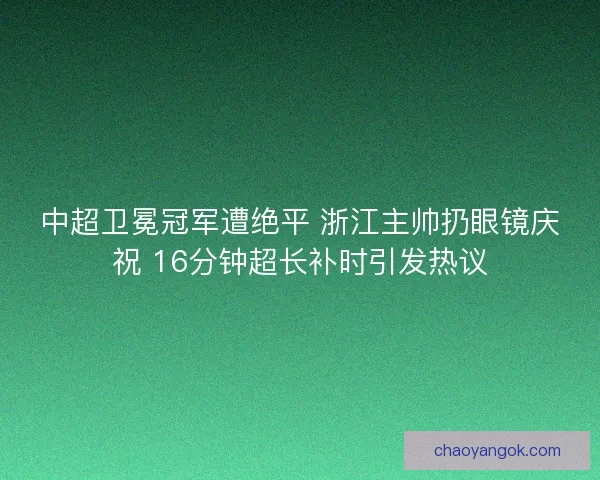 中超卫冕冠军遭绝平 浙江主帅扔眼镜庆祝 16分钟超长补时引发热议