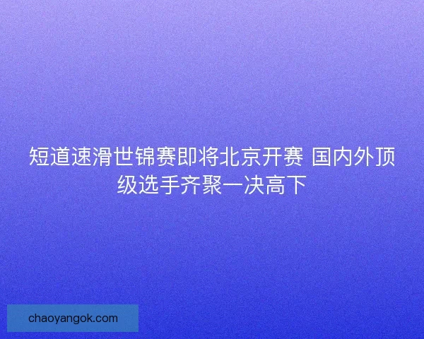 短道速滑世锦赛即将北京开赛 国内外顶级选手齐聚一决高下 短道速滑世锦赛即将北京开赛 国内外顶级选手齐聚一决高下